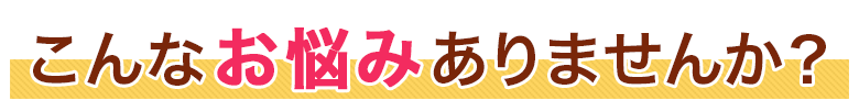 こんなお悩み、ありませんか？