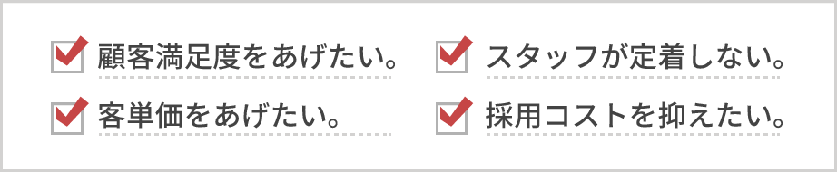 顧客満足度をあげたい。スタッフが定着しない。客単価をあげたい。採用コストを抑えたい。