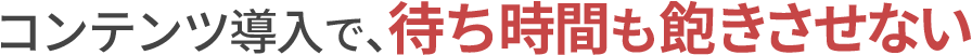 コンテンツ導入で、待ち時間も飽きさせない